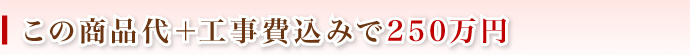 この商品代＋工事費込みで250万円
